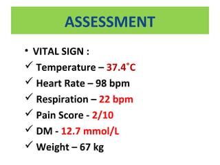 ASSESSMENT
• VITAL SIGN :
 Temperature – 37.4˚C
 Heart Rate – 98 bpm
 Respiration – 22 bpm
 Pain Score - 2/10
 DM - 12.7 mmol/L
 Weight – 67 kg
 