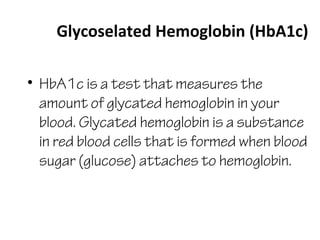 Glycoselated Hemoglobin (HbA1c)
• HbA1c is a test that measures the
amount of glycated hemoglobin in your
blood. Glycated hemoglobin is a substance
in red blood cells that is formed when blood
sugar (glucose) attaches to hemoglobin.
 