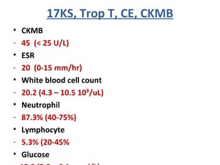 • CKMB
- 45 (< 25 U/L)
• ESR
- 20 (0-15 mm/hr)
• White blood cell count
- 20.2 (4.3 – 10.5 10³/uL)
• Neutrophil
- 87.3% (40-75%)
• Lymphocyte
- 5.3% (20-45%
• Glucose
17KS, Trop T, CE, CKMB
 
