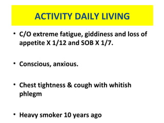 ACTIVITY DAILY LIVING
• C/O extreme fatigue, giddiness and loss of
appetite X 1/12 and SOB X 1/7.
• Conscious, anxious.
• Chest tightness & cough with whitish
phlegm
• Heavy smoker 10 years ago
 