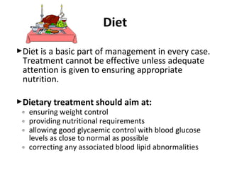 Diet is a basic part of management in every case.
Treatment cannot be effective unless adequate
attention is given to ensuring appropriate
nutrition.
Dietary treatment should aim at:
◦ ensuring weight control
◦ providing nutritional requirements
◦ allowing good glycaemic control with blood glucose
levels as close to normal as possible
◦ correcting any associated blood lipid abnormalities
Diet
 