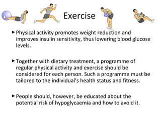 Physical activity promotes weight reduction and
improves insulin sensitivity, thus lowering blood glucose
levels.
Together with dietary treatment, a programme of
regular physical activity and exercise should be
considered for each person. Such a programme must be
tailored to the individual’s health status and fitness.
People should, however, be educated about the
potential risk of hypoglycaemia and how to avoid it.
Exercise
 