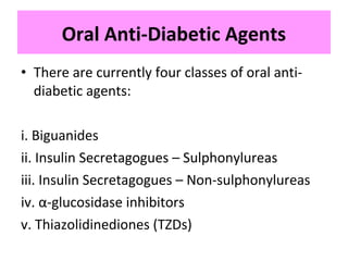 • There are currently four classes of oral anti-
diabetic agents:
i. Biguanides
ii. Insulin Secretagogues – Sulphonylureas
iii. Insulin Secretagogues – Non-sulphonylureas
iv. α-glucosidase inhibitors
v. Thiazolidinediones (TZDs)
Oral Anti-Diabetic Agents
 