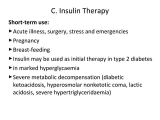 Short-term use:
Acute illness, surgery, stress and emergencies
Pregnancy
Breast-feeding
Insulin may be used as initial therapy in type 2 diabetes
in marked hyperglycaemia
Severe metabolic decompensation (diabetic
ketoacidosis, hyperosmolar nonketotic coma, lactic
acidosis, severe hypertriglyceridaemia)
C. Insulin Therapy
 