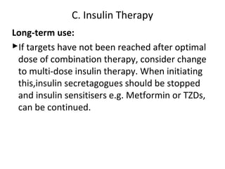 Long-term use:
If targets have not been reached after optimal
dose of combination therapy, consider change
to multi-dose insulin therapy. When initiating
this,insulin secretagogues should be stopped
and insulin sensitisers e.g. Metformin or TZDs,
can be continued.
C. Insulin Therapy
 