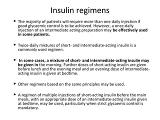  The majority of patients will require more than one daily injection if
good glycaemic control is to be achieved. However, a once-daily
injection of an intermediate acting preparation may be effectively used
in some patients.
 Twice-daily mixtures of short- and intermediate-acting insulin is a
commonly used regimen.
 In some cases, a mixture of short- and intermediate-acting insulin may
be given in the morning. Further doses of short-acting insulin are given
before lunch and the evening meal and an evening dose of intermediate-
acting insulin is given at bedtime.
 Other regimens based on the same principles may be used.
 A regimen of multiple injections of short-acting insulin before the main
meals, with an appropriate dose of an intermediate-acting insulin given
at bedtime, may be used, particularly when strict glycaemic control is
mandatory.
Insulin regimens
 