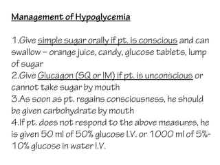 Management of Hypoglycemia
1.Give simple sugar orally if pt. is conscious and can
swallow – orange juice, candy, glucose tablets, lump
of sugar
2.Give Glucagon (SQ or IM) if pt. is unconscious or
cannot take sugar by mouth
3.As soon as pt. regains consciousness, he should
be given carbohydrate by mouth
4.If pt. does not respond to the above measures, he
is given 50 ml of 50% glucose I.V. or 1000 ml of 5%-
10% glucose in water I.V.
 