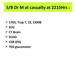  17KS, Trop T, CE, CKMB
 ECG
 CT Brain
 ECHO
 CXR (PA)
 TDS glucometer
S/B Dr M at casualty at 2215Hrs :
 