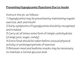 Preventing Hypoglycemic Reactions Due to Insulin
Instruct the pt. as follows:
1.Hypoglycemia may be prevented by maintaining regular
exercise, diet and insulin
2.Early symptoms of hypoglycemia should by recognized
and treated
3.Carry at all times some form of simple carbohydrate
(orange juice, sugar, candy)
4.Extra food should be taken before unusual physical
activity or prolonged periods of exercise
5.Between-meal and bedtime snacks may be necessary
to maintain a normal glucose level.
 