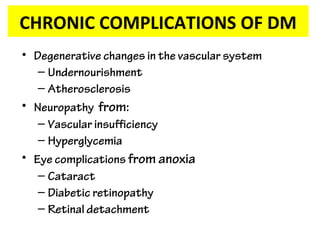 CHRONIC COMPLICATIONS OF DM
• Degenerative changes in the vascular system
– Undernourishment
– Atherosclerosis
• Neuropathy from:
– Vascular insufficiency
– Hyperglycemia
• Eye complications from anoxia
– Cataract
– Diabetic retinopathy
– Retinal detachment
 