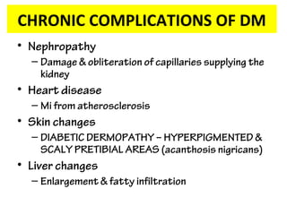 • Nephropathy
– Damage & obliteration of capillaries supplying the
kidney
• Heart disease
– Mi from atherosclerosis
• Skin changes
– DIABETIC DERMOPATHY – HYPERPIGMENTED &
SCALY PRETIBIAL AREAS (acanthosis nigricans)
• Liver changes
– Enlargement & fatty infiltration
CHRONIC COMPLICATIONS OF DM
 