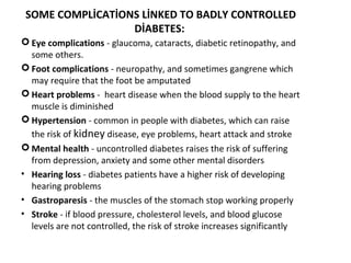 SOME COMPLİCATİONS LİNKED TO BADLY CONTROLLED
DİABETES:
 Eye complications - glaucoma, cataracts, diabetic retinopathy, and
some others.
 Foot complications - neuropathy, and sometimes gangrene which
may require that the foot be amputated
 Heart problems - heart disease when the blood supply to the heart
muscle is diminished
 Hypertension - common in people with diabetes, which can raise
the risk of kidney disease, eye problems, heart attack and stroke
 Mental health - uncontrolled diabetes raises the risk of suffering
from depression, anxiety and some other mental disorders
• Hearing loss - diabetes patients have a higher risk of developing
hearing problems
• Gastroparesis - the muscles of the stomach stop working properly
• Stroke - if blood pressure, cholesterol levels, and blood glucose
levels are not controlled, the risk of stroke increases significantly
 