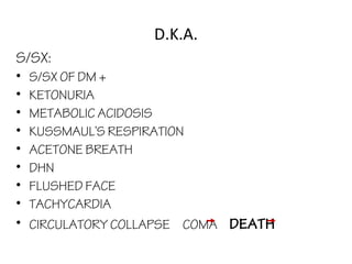 D.K.A.
S/SX:
• S/SX OF DM +
• KETONURIA
• METABOLIC ACIDOSIS
• KUSSMAUL’S RESPIRATION
• ACETONE BREATH
• DHN
• FLUSHED FACE
• TACHYCARDIA
• CIRCULATORY COLLAPSE COMA DEATH
 