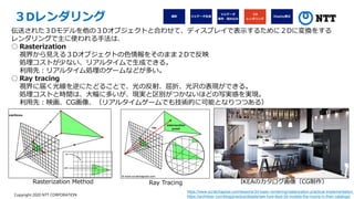 Copyright 2020 NTT CORPORATION
３Dレンダリング
伝送された３Dモデルを他の３Dオブジェクトと合わせて、ディスプレイで表示するために２Dに変換をする
レンダリングで主に使われる手法は、
○ Rasterization
視界から見える３Dオブジェクトの色情報をそのまま２Dで反映
処理コストが少ない、リアルタイムで生成できる。
利用先：リアルタイム処理のゲームなどが多い。
○ Ray tracing
視界に届く光線を逆にたどることで、光の反射、屈折、光沢の表現ができる。
処理コストと時間は、大幅に多いが、現実と区別がつかないほどの写実感を実現。
利用先：映画、CG画像、（リアルタイムゲームでも技術的に可能となりつつある）
https://www.scratchapixel.com/lessons/3d-basic-rendering/rasterization-practical-implementation,
https://architizer.com/blog/practice/details/see-how-ikea-3d-models-the-rooms-in-their-catalogs/
IKEAのカタログ画像（CG制作）
Ray Tracing
Rasterization Method
 