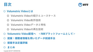 Copyright 2020 NTT CORPORATION
目次
○ Volumetric Videoとは
○ Volumetric Videoの紹介とユースケース
○ Volumetric Video制作技術
○ Volumetric Videoデータと特性
○ Volumetric Videoの再生技術
○ Volumetric Video配信へ ＜NWプラットフォームとして＞
○ 提案：視聴者情報を用いたデータ削減手法
○ 提案手法定量評価
○ まとめ
 