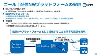 20
Copyright 2020 NTT CORPORATION
ゴール｜配信NWプラットフォームの実現
NW Platform
Contents
Provider
User A
User B
高臨場体感の配信
を実現
双方向コミュニ
ケーションの実現
⚫ コンテンツプロバイダー
⇒当配信NWプラットフォームの利用で，配信システム構築コストを削減
⚫ 配信NWプラットフォーム
⇒視聴者の高臨場体感を実現
⇒視聴者同士が配信コンテンツを見ながら，コミュニケーション可能な双方向通信を実現
⚫ 視聴者
⇒FTTH・５Gのアクセス回線(100~1000Mbps)でもVolumetric Videoの高臨場視聴
⇒他視聴者とVolumetric Videoでコミュニケーション
配信NWプラットフォームとして配信することで効率的配信を実現
 
