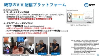 22
Copyright 2020 NTT CORPORATION
既存のV.V.配信プラットフォーム
既存のV.V.配信は、
① サーバーレンダリング方式
毎ユーザーごとにレンダリング，高い遅延要件のものには向かない (VRの
全体処理許容遅延20ms達成が難しい) ，サーバー負担大
⇒同時使用者数とNWの帯域変動が視界映像全体に影響
② クライアントレンダリング方式
３Dデータ直接配信 [Orts-E. et al. (Holoportation)]
⇒再生に4Gbps必要，消費者向けの配信での適用が難しい
３Dデータ全体のLevel Of Detailの帯域に応じたデータ削減[Holostream]
⇒コンテンツ全体の品質低下により体感品質に影響
Gül, S., et al (Fraunhofer HHI )
Holoportation (Microsoft) Holostream (arcturus)
高品質 低品質
[Gül, S., et al]Gül, S., et al, (2020). Low-latency cloud-
based volumetric video streaming using head
motion prediction. NOSSDAV 2020 - Proceedings
of the 2020 Workshop on Network and Operating
System Support for Digital Audio and Video
[Orts-E. et al. ]Orts-Escolano, et al. (2016).
Holoportation: Virtual 3D teleportation in real-time.
UIST 2016 - Proceedings of the 29th Annual
Symposium on User Interface Software and
Technology, UIST ’16, 741–754
[Holostream]https://arcturus.studio/holostream
 