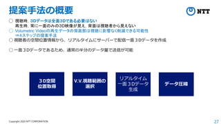 27
Copyright 2020 NTT CORPORATION
提案手法の概要
◯ 視聴時，３Dデータは全面３Dである必要はない
再生時，常に一面のみの３D映像が見え，背面は視聴者から見えない
◯ Volumetric Videoの再生データの背面部は視聴に影響なく削減できる可能性
⇒４ステップの提案手法
◯ 視聴者の空間位置情報から、リアルタイムにサーバーで配信一面３Dデータを作成
◯ 一面３Dデータであるため、通常の半分のデータ量で送信が可能
３D空間
位置取得
V.V.視聴範囲の
選択
データ圧縮
リアルタイム
一面３Dデータ
生成
 