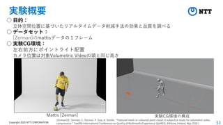 33
Copyright 2020 NTT CORPORATION
実験概要
○ 目的：
立体空間位置に基づいたリアルタイムデータ削減手法の効果と品質を調べる
○ データセット：
[Zerman]のmattisデータの１フレーム
○ 実験CG環境：
左右前方にポイントライト配置
カメラ位置は対象Volumetric Videoの頭と同じ高さ
Mattis [Zerman]
[Zerman](E. Zerman, C. Ozcinar, P. Gao, A. Smolic. “Textured mesh vs coloured point cloud: A subjective study for volumetric video
compression.” Twelfth International Conference on Quality of Multimedia Experience (QoMEX), Athlone, Ireland, May 2020.)
実験CG環境の構成
 