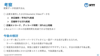 42
Copyright 2020 NTT CORPORATION
考察
提案データ削減手法は，
○ 品質を維持したままVolumetric Videoデータを
➢ 非圧縮時：平均57%削減
➢ 圧縮時でも55%削減
○ 圧縮エンコード，ディコード時間：30%以上短縮
これによりトータルの処理時間を削減できる可能性あり
今後の検討
○ ユーザー数ごとのサーバーでリアルタイム一面データ生成が必要となるため、
サーバー処理負担大きく、手法の改善が今後必要
○ 背面頂点削除手法は、背面と接続する輪郭部がギザギザしており、手法の改善が今後必要。
○ 背面頂点削除にかかる計算コストと時間は、今後調査が必要。
 