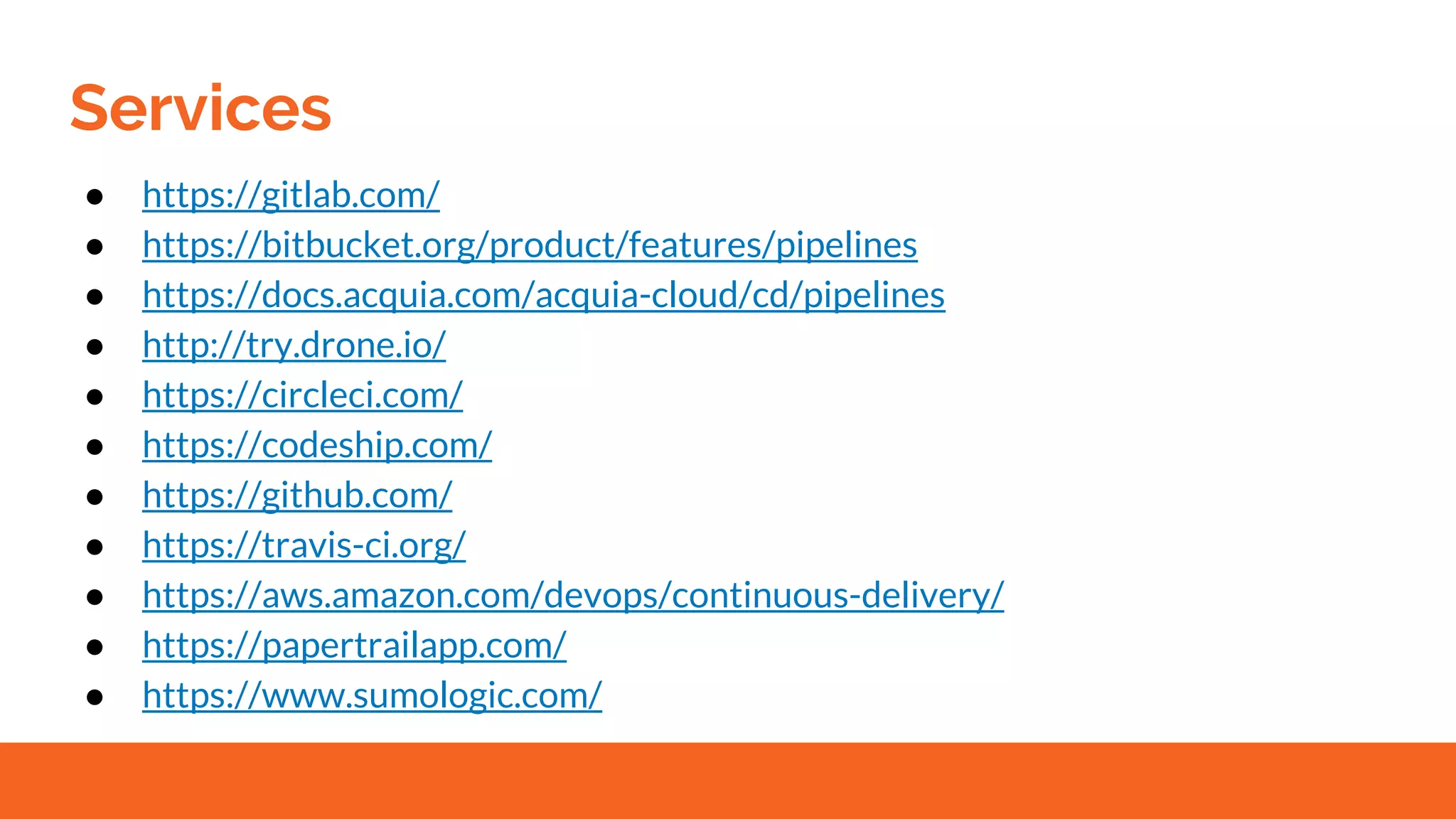 Services
● https://gitlab.com/
● https://bitbucket.org/product/features/pipelines
● https://docs.acquia.com/acquia-cloud/cd/pipelines
● http://try.drone.io/
● https://circleci.com/
● https://codeship.com/
● https://github.com/
● https://travis-ci.org/
● https://aws.amazon.com/devops/continuous-delivery/
● https://papertrailapp.com/
● https://www.sumologic.com/
 