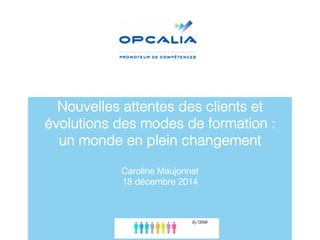 Nouvelles attentes des clients et
évolutions des modes de formation : "
un monde en plein changement"
"
Caroline Maujonnet"
18 décembre 2014"
 