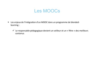 Les MOOCs
§  Les	
  enjeux	
  de	
  l’intégra*on	
  d’un	
  MOOC	
  dans	
  un	
  programme	
  de	
  blended-­‐
learning	
  :	
  	
  
ü  Le	
  responsable	
  pédagogique	
  devient	
  un	
  veilleur	
  et	
  un	
  «	
  ﬁltre	
  »	
  des	
  meilleurs	
  
contenus	
  
 