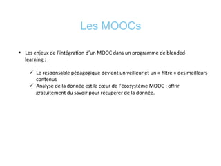 Les MOOCs
§  Les	
  enjeux	
  de	
  l’intégra*on	
  d’un	
  MOOC	
  dans	
  un	
  programme	
  de	
  blended-­‐
learning	
  :	
  	
  
ü  Le	
  responsable	
  pédagogique	
  devient	
  un	
  veilleur	
  et	
  un	
  «	
  ﬁltre	
  »	
  des	
  meilleurs	
  
contenus	
  
ü  Analyse	
  de	
  la	
  donnée	
  est	
  le	
  cœur	
  de	
  l’écosystème	
  MOOC	
  :	
  oﬀrir	
  
gratuitement	
  du	
  savoir	
  pour	
  récupérer	
  de	
  la	
  donnée.	
  	
  
	
  
 