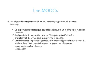 Les MOOCs
§  Les	
  enjeux	
  de	
  l’intégra*on	
  d’un	
  MOOC	
  dans	
  un	
  programme	
  de	
  blended-­‐
learning	
  :	
  	
  
ü  Le	
  responsable	
  pédagogique	
  devient	
  un	
  veilleur	
  et	
  un	
  «	
  ﬁltre	
  »	
  des	
  meilleurs	
  
contenus	
  
ü  Analyse	
  de	
  la	
  donnée	
  est	
  le	
  cœur	
  de	
  l’écosystème	
  MOOC	
  :	
  oﬀrir	
  
gratuitement	
  du	
  savoir	
  pour	
  récupérer	
  de	
  la	
  donnée.	
  	
  
ü  Oﬀrir	
  la	
  forma*on	
  pour	
  analyser	
  les	
  posi*ons	
  des	
  apprenants	
  sur	
  le	
  sujet	
  ou	
  
analyser	
  les	
  modes	
  opératoires	
  pour	
  proposer	
  des	
  pédagogies	
  
personnalisées	
  plus	
  eﬃcaces.	
  
	
  	
  	
  	
  	
  Source	
  :	
  Aﬀen	
  
	
  
 