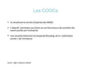 Les COOCs
§  Ils	
  cons*tuent	
  la	
  version	
  Corporate	
  des	
  MOOC	
  
§  L’objec*f	
  :	
  permeere	
  aux	
  clients	
  ou	
  aux	
  fournisseurs	
  de	
  connaître	
  des	
  
savoirs	
  portés	
  par	
  l’entreprise	
  
§  Une	
  nouvelle	
  dimension	
  du	
  Corporate	
  Branding,	
  de	
  la	
  «	
  valorisa*on	
  
sociale	
  »	
  de	
  l’entreprise	
  
Source	
  :	
  Aﬀen,	
  Stéphane	
  Diebold	
  
 