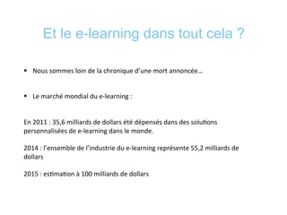 Et le e-learning dans tout cela ?
§  Nous	
  sommes	
  loin	
  de	
  la	
  chronique	
  d’une	
  mort	
  annoncée…	
  
	
  
§  Le	
  marché	
  mondial	
  du	
  e-­‐learning	
  :	
  	
  
	
  
En	
  2011	
  :	
  35,6	
  milliards	
  de	
  dollars	
  été	
  dépensés	
  dans	
  des	
  solu*ons	
  
personnalisées	
  de	
  e-­‐learning	
  dans	
  le	
  monde.	
  
	
  
2014	
  :	
  l’ensemble	
  de	
  l’industrie	
  du	
  e-­‐learning	
  représente	
  55,2	
  milliards	
  de	
  
dollars	
  
	
  
2015	
  :	
  es*ma*on	
  à	
  100	
  milliards	
  de	
  dollars	
  
 