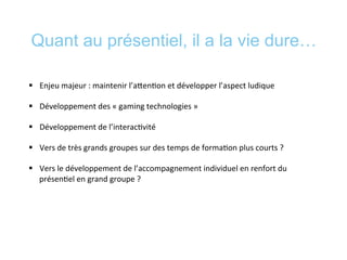 Quant au présentiel, il a la vie dure…
§  Enjeu	
  majeur	
  :	
  maintenir	
  l’aeen*on	
  et	
  développer	
  l’aspect	
  ludique	
  
§  Développement	
  des	
  «	
  gaming	
  technologies	
  »	
  	
  
§  Développement	
  de	
  l’interac*vité	
  
§  Vers	
  de	
  très	
  grands	
  groupes	
  sur	
  des	
  temps	
  de	
  forma*on	
  plus	
  courts	
  ?	
  
§  Vers	
  le	
  développement	
  de	
  l’accompagnement	
  individuel	
  en	
  renfort	
  du	
  
présen*el	
  en	
  grand	
  groupe	
  ?	
  
	
  
 
