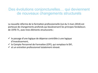 Des évolutions conjoncturelles… qui deviennent
de nouveaux changements structurels
La	
  nouvelle	
  réforme	
  de	
  la	
  forma*on	
  professionnelle	
  (Loi	
  du	
  5	
  mars	
  2014)	
  est	
  
porteuse	
  de	
  changements	
  profonds	
  qui	
  bouleversent	
  les	
  principes	
  fondateurs	
  
de	
  1970-­‐71,	
  avec	
  trois	
  éléments	
  structurants	
  :	
  	
  
	
  
	
  
ü  le	
  passage	
  d’une	
  logique	
  de	
  dépense	
  contrôlée	
  à	
  une	
  logique	
  
d’inves*ssement,	
  	
  
ü  le	
  Compte	
  Personnel	
  de	
  Forma*on	
  (CPF),	
  qui	
  remplace	
  le	
  DIF,	
  	
  
ü  et	
  un	
  entre*en	
  professionnel	
  totalement	
  rénové.	
  
	
  
 