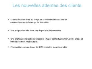 Les nouvelles attentes des clients
	
  
ü  La	
  densiﬁca*on	
  forte	
  du	
  temps	
  de	
  travail	
  rend	
  nécessaire	
  un	
  
raccourcissement	
  du	
  temps	
  de	
  forma*on	
  
	
  
	
  
ü  Une	
  adapta*on	
  très	
  forte	
  des	
  disposi*fs	
  de	
  forma*on	
  
ü  Une	
  professionnalisa*on	
  obligatoire	
  :	
  hyper	
  contextualisa*on,	
  ou*ls	
  précis	
  et	
  
immédiatement	
  mobilisables	
  
ü  L’innova*on	
  comme	
  levier	
  de	
  diﬀérencia*on	
  incontournable	
  
 