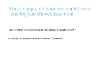 D’une logique de dépense contrôlée à
une logique d’investissement
	
  
	
  
-­‐	
  Qui	
  seront	
  les	
  futurs	
  décideurs	
  de	
  ceee	
  logique	
  d’inves*ssement	
  ?	
  	
  
	
  
	
  
-­‐	
  Comment	
  les	
  convaincre	
  d’inves*r	
  dans	
  la	
  forma*on	
  ?	
  	
  
	
  
	
  
 