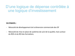 D’une logique de dépense contrôlée à
une logique d’investissement
	
  
	
  
Les	
  impacts	
  :	
  	
  
	
  
-­‐  Nécessité	
  de	
  développement	
  de	
  la	
  dimension	
  commerciale	
  des	
  OF	
  
-­‐  Nécessité	
  de	
  mise	
  en	
  place	
  de	
  systèmes	
  de	
  suivi	
  de	
  la	
  qualité,	
  mais	
  surtout	
  
du	
  ROE	
  et	
  du	
  ROI	
  des	
  forma*ons.	
  	
  
	
  
	
  
 