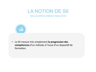 LA NOTION DE SII
•  Le	
  SII	
  mesure	
  très	
  simplement	
  la	
  progression	
  des	
  
compétences	
  d’un	
  individu	
  à	
  l’issue	
  d’un	
  disposi*f	
  de	
  
forma*on.	
  
	
  
SKILLS IMPROVEMENT INDICATOR
 