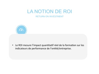 LA NOTION DE ROI
	
  
•  Le	
  ROI	
  mesure	
  l’impact	
  quan*ta*f	
  réel	
  de	
  la	
  forma*on	
  sur	
  les	
  
indicateurs	
  de	
  performance	
  de	
  l’en*té/entreprise.	
  	
  
RETURN ON INVESTMENT
 