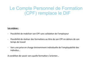 Le Compte Personnel de Formation
(CPF) remplace le DIF
	
  
	
  
Les	
  enjeux	
  :	
  	
  
	
  
-­‐  Possibilité	
  de	
  mobiliser	
  son	
  CPF	
  sans	
  valida*on	
  de	
  l’employeur	
  
-­‐  Possibilité	
  de	
  réaliser	
  des	
  forma*ons	
  au	
  *tre	
  de	
  son	
  CPF	
  en	
  dehors	
  de	
  son	
  
temps	
  de	
  travail	
  
-­‐  Vers	
  une	
  prise	
  en	
  charge	
  éminemment	
  individuelle	
  de	
  l’employabilité	
  des	
  
individus…	
  
A	
  condi*on	
  de	
  savoir	
  vers	
  quelle	
  forma*on	
  s’orienter…	
  
	
  
	
  
 