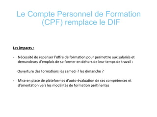 Le Compte Personnel de Formation
(CPF) remplace le DIF
	
  
	
  
Les	
  impacts	
  :	
  	
  
	
  
-­‐  Nécessité	
  de	
  repenser	
  l’oﬀre	
  de	
  forma*on	
  pour	
  permeere	
  aux	
  salariés	
  et	
  
demandeurs	
  d’emplois	
  de	
  se	
  former	
  en	
  dehors	
  de	
  leur	
  temps	
  de	
  travail	
  :	
  	
  
	
  	
  	
  	
  	
  Ouverture	
  des	
  forma*ons	
  les	
  samedi	
  ?	
  les	
  dimanche	
  ?	
  
	
  
-­‐  Mise	
  en	
  place	
  de	
  plateformes	
  d’auto-­‐évalua*on	
  de	
  ses	
  compétences	
  et	
  
d’orienta*on	
  vers	
  les	
  modalités	
  de	
  forma*on	
  per*nentes	
  
	
  
	
  
 