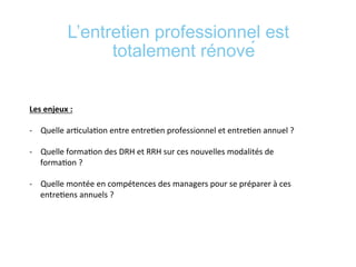 L’entretien professionnel est
totalement rénové
	
  
	
  
Les	
  enjeux	
  :	
  	
  
	
  
-­‐  Quelle	
  ar*cula*on	
  entre	
  entre*en	
  professionnel	
  et	
  entre*en	
  annuel	
  ?	
  	
  
-­‐  Quelle	
  forma*on	
  des	
  DRH	
  et	
  RRH	
  sur	
  ces	
  nouvelles	
  modalités	
  de	
  
forma*on	
  ?	
  	
  
-­‐  Quelle	
  montée	
  en	
  compétences	
  des	
  managers	
  pour	
  se	
  préparer	
  à	
  ces	
  
entre*ens	
  annuels	
  ?	
  
	
  
	
  
 