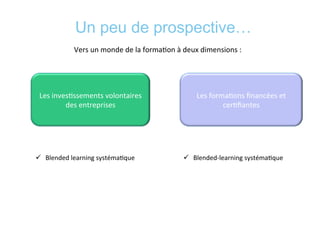 Un peu de prospective…
	
  
Vers	
  un	
  monde	
  de	
  la	
  forma*on	
  à	
  deux	
  dimensions	
  :	
  	
  
Les	
  inves*ssements	
  volontaires	
  
des	
  entreprises	
  
Les	
  forma*ons	
  ﬁnancées	
  et	
  
cer*ﬁantes	
  
	
  
ü  Blended	
  learning	
  systéma*que	
  
	
  
ü  Blended-­‐learning	
  systéma*que	
  
	
  
 