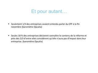 Et pour autant…
§  Seulement	
  1/3	
  des	
  entreprises	
  avaient	
  entendu	
  parler	
  du	
  CPF	
  à	
  la	
  ﬁn	
  
novembre	
  (baromètre	
  Opcalia)	
  
§  Seules	
  18	
  %	
  des	
  entreprises	
  déclarent	
  connaître	
  le	
  contenu	
  de	
  la	
  réforme	
  et	
  
près	
  des	
  2/3	
  d’entre	
  elles	
  considèrent	
  qu’elle	
  n’aura	
  pas	
  d’impact	
  dans	
  leur	
  
entreprise.	
  (baromètre	
  Opcalia)	
  
 