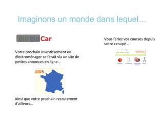 Imaginons un monde dans lequel…
Votre	
  prochain	
  inves*ssement	
  en	
  
électroménager	
  se	
  ferait	
  via	
  un	
  site	
  de	
  
pe*tes	
  annonces	
  en	
  ligne…	
  
Ainsi	
  que	
  votre	
  prochain	
  recrutement	
  
d’ailleurs…	
  
Vous	
  feriez	
  vos	
  courses	
  depuis	
  
votre	
  canapé…	
  
 