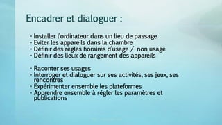 Encadrer et dialoguer :
• Installer l’ordinateur dans un lieu de passage
• Eviter les appareils dans la chambre
• Définir des règles horaires d’usage / non usage
• Définir des lieux de rangement des appareils
• Raconter ses usages
• Interroger et dialoguer sur ses activités, ses jeux, ses
rencontres
• Expérimenter ensemble les plateformes
• Apprendre ensemble à régler les paramètres et
publications
CRDP vincent.ruy@ac-lyon.fr 2 32
 