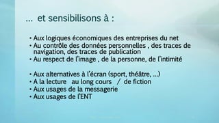 … et sensibilisons à :
• Aux logiques économiques des entreprises du net
• Au contrôle des données personnelles , des traces de
navigation, des traces de publication
• Au respect de l’image , de la personne, de l’intimité
• Aux alternatives à l’écran (sport, théâtre, …)
• A la lecture au long cours / de fiction
• Aux usages de la messagerie
• Aux usages de l’ENT
CRDP vincent.ruy@ac-lyon.fr 2 33
 