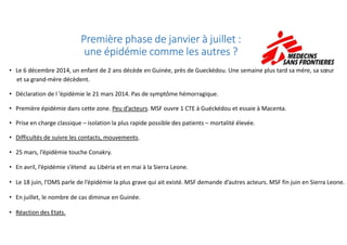 Première phase de janvier à juillet :Première phase de janvier à juillet :Première phase de janvier à juillet :Première phase de janvier à juillet :
une épidémie comme les autres ?une épidémie comme les autres ?une épidémie comme les autres ?une épidémie comme les autres ?
• Le 6 décembre 2014, un enfant de 2 ans décède en Guinée, près de Gueckédou. Une semaine plus tard sa mère, sa sœur
et sa grand-mère décèdent.
• Déclaration de l ’épidémie le 21 mars 2014. Pas de symptôme hémorragique.
• Première épidémie dans cette zone. Peu d’acteurs. MSF ouvre 1 CTE à Guéckédou et essaie à Macenta.
• Prise en charge classique – isolation la plus rapide possible des patients – mortalité élevée.• Prise en charge classique – isolation la plus rapide possible des patients – mortalité élevée.
• Difficultés de suivre les contacts, mouvements.
• 25 mars, l’épidémie touche Conakry.
• En avril, l’épidémie s’étend au Libéria et en mai à la Sierra Leone.
• Le 18 juin, l’OMS parle de l’épidémie la plus grave qui ait existé. MSF demande d’autres acteurs. MSF fin juin en Sierra Leone.
• En juillet, le nombre de cas diminue en Guinée.
• Réaction des Etats.
 