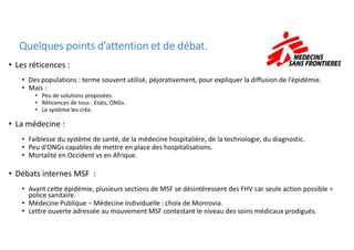 • Les réticences :
• Des populations : terme souvent utilisé, péjorativement, pour expliquer la diffusion de l’épidémie.
• Mais :
• Peu de solutions proposées.
• Réticences de tous : Etats, ONGs.
• Le système les crée.
• La médecine :
Quelques points d’attention et de débat.Quelques points d’attention et de débat.Quelques points d’attention et de débat.Quelques points d’attention et de débat.
• La médecine :
• Faiblesse du système de santé, de la médecine hospitalière, de la technologie, du diagnostic.
• Peu d’ONGs capables de mettre en place des hospitalisations.
• Mortalité en Occident vs en Afrique.
• Débats internes MSF :
• Avant cette épidémie, plusieurs sections de MSF se désintéressent des FHV car seule action possible =
police sanitaire.
• Médecine Publique – Médecine Individuelle : choix de Monrovia.
• Lettre ouverte adressée au mouvement MSF contestant le niveau des soins médicaux prodigués.
 