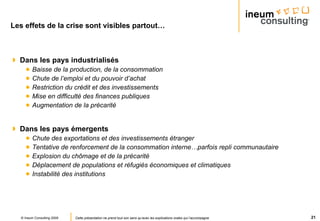 Les effets de la crise sont visibles partout… Dans les pays industrialisés Baisse de la production, de la consommation Chute de l’emploi et du pouvoir d’achat Restriction du crédit et des investissements Mise en difficulté des finances publiques Augmentation de la précarité Dans les pays émergents Chute des exportations et des investissements étranger Tentative de renforcement de la consommation interne…parfois repli communautaire Explosion du chômage et de la précarité Déplacement de populations et réfugiés économiques et climatiques Instabilité des institutions 