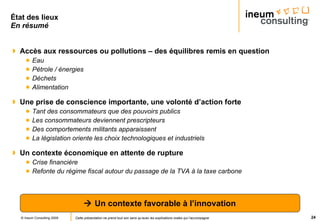 État des lieux En résumé Accès aux ressources ou pollutions – des équilibres remis en question Eau  Pétrole / énergies Déchets Alimentation Une prise de conscience importante, une volonté d’action forte Tant des consommateurs que des pouvoirs publics Les consommateurs deviennent prescripteurs Des comportements militants apparaissent La législation oriente les choix technologiques et industriels Un contexte économique en attente de rupture Crise financière Refonte du régime fiscal autour du passage de la TVA à la taxe carbone    Un contexte favorable à l’innovation 